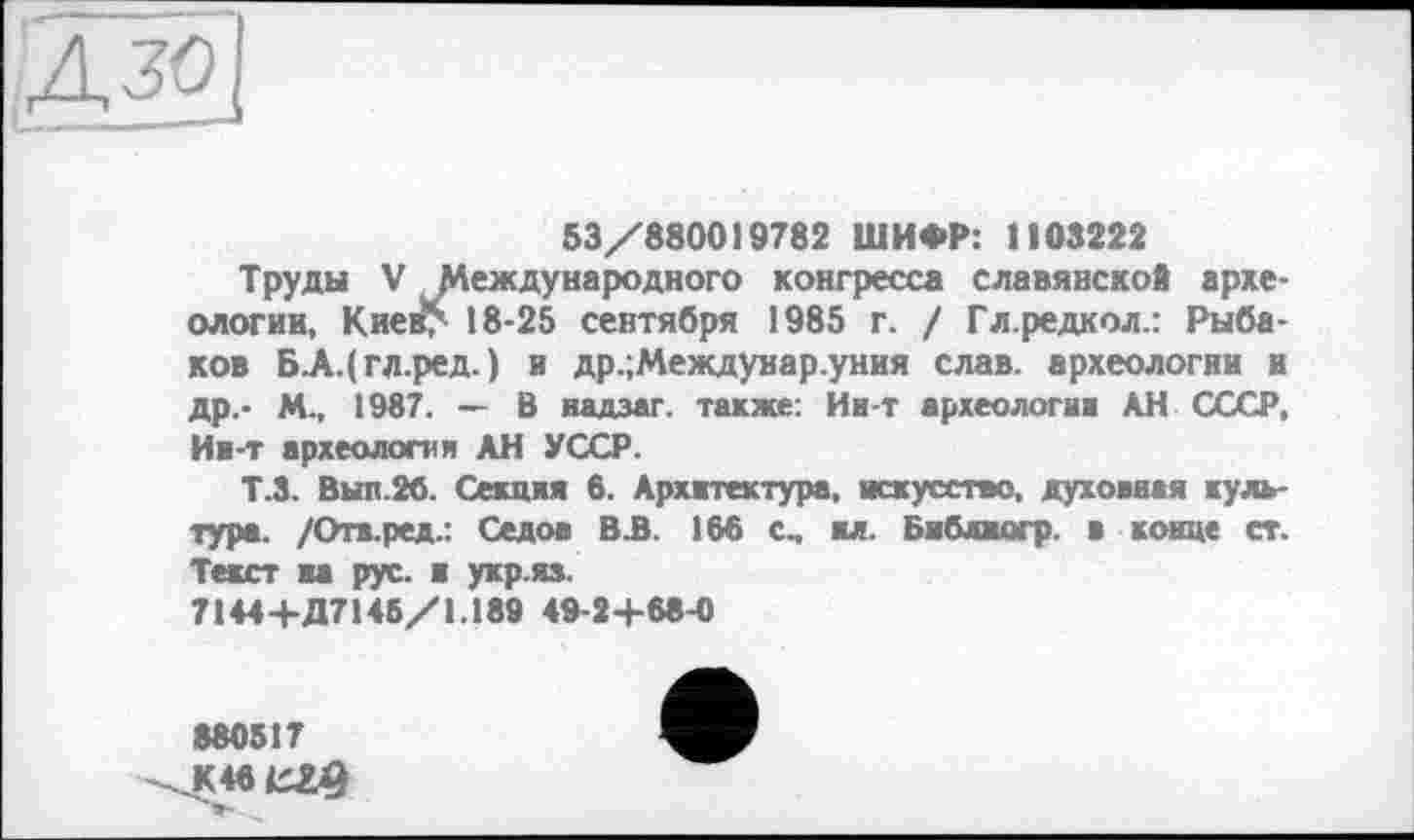 ﻿дзо]
53/880019782 ШИФР: 1103222
Труды V Международного конгресса славянское археологии, Киев> 18-25 сентября 1985 г. / Гл.редкол.: Рыбаков Б-А.(гл.ред-) и др.;Междунар.уния слав, археологии и др.- М-, 1987. — В иадзаг. также: Ии-т археология АН СССР, Ии-т археология АН УССР.
Т.3. Вып.26. Секция в. Архитектура, искусство, духовная культура. /Отв.ред.: Седов В.В. 186 с, ил. Библиогр. в конце ст. Текст на рус. я укр.яз.
7144+Д7145/1.189 49-2+68-0
880517 К46ЄХ9